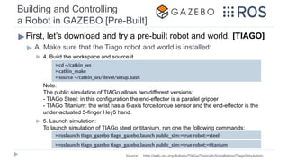 Building and Controlling
a Robot in GAZEBO [Pre-Built]
▶First, let’s download and try a pre-built robot and world. [TIAGO]
▶ A. Make sure that the Tiago robot and world is installed:
▶ 4. Build the workspace and source it
Note:
The public simulation of TIAGo allows two different versions:
- TIAGo Steel: in this configuration the end-effector is a parallel gripper
- TIAGo Titanium: the wrist has a 6-axis force/torque sensor and the end-effector is the
under-actuated 5-finger Hey5 hand.
▶ 5. Launch simulation:
To launch simulation of TIAGo steel or titanium, run one the following commands:
> roslaunch tiago_gazebo tiago_gazebo.launch public_sim:=true robot:=steel
Source: http://wiki.ros.org/Robots/TIAGo/Tutorials/Installation/TiagoSimulation
> cd ~/catkin_ws
> catkin_make
> source ~/catkin_ws/devel/setup.bash
> roslaunch tiago_gazebo tiago_gazebo.launch public_sim:=true robot:=titanium
 