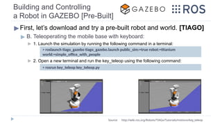Building and Controlling
a Robot in GAZEBO [Pre-Built]
▶First, let’s download and try a pre-built robot and world. [TIAGO]
▶ B. Teleoperating the mobile base with keyboard:
▶ 1. Launch the simulation by running the following command in a terminal:
▶ 2. Open a new terminal and run the key_teleop using the following command:
> rosrun key_teleop key_teleop.py
Source: http://wiki.ros.org/Robots/TIAGo/Tutorials/motions/key_teleop
> roslaunch tiago_gazebo tiago_gazebo.launch public_sim:=true robot:=titanium
world:=simple_office_with_people
 