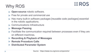 Why ROS
▶ Open-source robotic software.
▶ Free for private and commercial use
▶ Has many built-in software packages [reusable code packages] essential
in the robotic applications.
▶ Communications Infrastructure
▶ Message Passing
▶ Facilitate the communication required between processes even if they are
on different machines.
▶ Recording & Playback of Messages
▶ Remote Procedure Calls
▶ Distributed Parameter System
Source: https://www.ros.org/core-components/
 