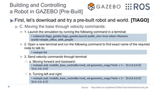 Building and Controlling
a Robot in GAZEBO [Pre-Built]
▶First, let’s download and try a pre-built robot and world. [TIAGO]
▶ C. Moving the base through velocity commands:
▶ 1. Launch the simulation by running the following command in a terminal:
▶ 2. Open a new terminal and run the following command to find exact name of the required
node to talk to:
▶ 3. Send velocity commands through terminal
◻ a. Moving forward and backward:
◻ b. Turning left and right:
> rostopic list
Source: http://wiki.ros.org/Robots/TIAGo/Tutorials/motions/cmd_vel
> roslaunch tiago_gazebo tiago_gazebo.launch public_sim:=true robot:=titanium
world:=simple_office_with_people
> rostopic pub /mobile_base_controller/cmd_vel geometry_msgs/Twist -r 3 -- '[0.5,0.0,0.0]'
'[0.0, 0.0, 0.0]'
> rostopic pub /mobile_base_controller/cmd_vel geometry_msgs/Twist -r 3 -- '[0.0,0.0,0.0]'
'[0.0, 0.0, 0.5]'
 