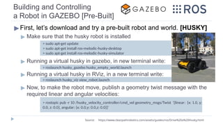 Building and Controlling
a Robot in GAZEBO [Pre-Built]
▶First, let’s download and try a pre-built robot and world. [HUSKY]
▶ Make sure that the husky robot is installed
▶ Running a virtual husky in gazebo, in new terminal write:
▶ Running a virtual husky in RViz, in a new terminal write:
▶ Now, to make the robot move, publish a geometry twist message with the
required linear and angular velocities:
> sudo apt-get update
> sudo apt-get install ros-melodic-husky-desktop
> sudo apt-get install ros-melodic-husky-simulator
> roslaunch husky_gazebo husky_empty_world.launch
Source: https://www.clearpathrobotics.com/assets/guides/ros/Drive%20a%20Husky.html
> rostopic pub -r 10 /husky_velocity_controller/cmd_vel geometry_msgs/Twist '{linear: {x: 1.0, y:
0.0, z: 0.0}, angular: {x: 0.0,y: 0.0,z: 0.0}}'
> roslaunch husky_viz view_robot.launch
 