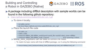 Building and Controlling
a Robot in GAZEBO [Native]
▶A package including diffBot description with sample worlds can be
found in the following github repository:
▶ https://github.com/mina-sadek/ROS-dev_sim_1.git
▶ To clone it locally:
▶ Place the launch file code
▶ teleop_twist_keyboard can be used to control the robot.
◻ To match its topic name with that of diffBot package, run it using the following command
> cd catkin_ws/src
> git clone https://github.com/mina-sadek/ROS-dev_sim_1.git
> cd catkin_ws
> catkin_make
> roslaunch diffBot_000 diffBot_world.launch world_file:=world3 robot_name:=diffBot
> roslaunch diffBot_000 diffBot_multi_2.launch # For spawning 2 robots.
> rosrun teleop_twist_keyboard teleop_twist_keyboard.py cmd_vel:=diffBot/cmd_vel
 