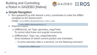 Building and Controlling
a Robot in GAZEBO [Native]
▶Simple Navigation:
▶ Run gotopoint2.py with desired x and y coordinates to make the diffBot
navigates to the desired point:
Usage: rosrun diffBot_000 gotopoint2.py x_value y_value
▶ Important topics:
▶ /diffBot/cmd_vel: Type: geometry_msgs/Twist
To control robot linear and angular movements.
▶ /diffBot/odom: Type: nav_msgs/Odometry
Gives feedback of robot’s current position and orientation.
◻ To echo odometry data in a terminal, run the following command
> rosrun diffBot_000 gotopoint2.py 2 1
> rostopic echo /diffBot/odom
 