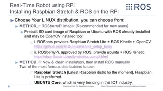 ▶ Choose Your LINUX distribution, you can choose from:
▶ METHOD_I: ROSberryPi image: [Recommended for new users]
▶ Prebuilt SD card image of Raspbian or Ubuntu with ROS already installed
and may be OpenCV installed too:
◻ i. ROSbots provides Raspbian Stretch Lite + ROS Kinetic + OpenCV
https://github.com/ROSbots/rosbots_setup_tools
◻ ii. ROSberryPi, approved by ROS, provide ubuntu + ROS Kinetic
https://downloads.ubiquityrobotics.com/pi.html
▶ METHOD_II: New & clean installation, then install ROS manually
Two of the most famous distributions to use:
◻ Raspbian Stretch [Latest Raspbian distro to the moment], Raspbian
Lite is preferred.
◻ UBUNTU Core, which is very trending in the IOT industry.
Real-Time Robot using RPi
Installing Raspbian Stretch & ROS on the RPi
Download Link for Raspbian images: https://downloads.raspberrypi.org/raspbian/images/
 