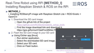 ▶ METHOD_I:
i. Installing ROSberryPi image with Raspbian Stretch Lite + ROS Kinetic +
OpenCV:
▶ 1. Download the SD card image:
◻ Open the github link of the project
https://github.com/ROSbots/rosbots_setup_tools
◻ Find the image download link and download it.
https://goo.gl/forms/d1Qa97xm8NhkLTR52
▶ 2. Flash the SD card image to your SD card
▶ Using Etcher app [linux].
◻ Run etcher application.
◻ Select the downloaded SD card image.
◻ Select your SD card.
◻ Click on Flash button.
Real-Time Robot using RPi [METHOD_I]
Installing Raspbian Stretch & ROS on the RPi
Resources: https://github.com/ROSbots/rosbots_setup_tools
https://www.balena.io/etcher/
 