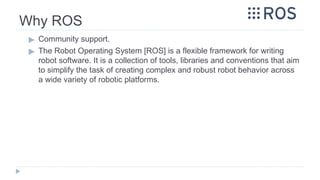 Why ROS
▶ Community support.
▶ The Robot Operating System [ROS] is a flexible framework for writing
robot software. It is a collection of tools, libraries and conventions that aim
to simplify the task of creating complex and robust robot behavior across
a wide variety of robotic platforms.
 
