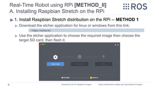 ▶ 1. Install Raspbian Stretch distribution on the RPi -- METHOD 1
▶ Download the etcher application for linux or windows from this link:
▶ Use the etcher application to choose the required image then choose the
target SD card, then flash it.
> https://etcher.io/
Download Link for Raspbian images: https://downloads.raspberrypi.org/raspbian/images/
Real-Time Robot using RPi [METHOD_II]
A. Installing Raspbian Stretch on the RPi
 