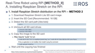 Real-Time Robot using RPi [METHOD_II]
A. Installing Raspbian Stretch on the RPi
▶ 1. Install Raspbian Stretch distribution on the RPi -- METHOD 2
▶ 1. Download Raspbian Stretch Lite SD card image.
▶ 2. Insert the SD Card [Recommended: 16 GB]
▶ 3. Detect the SD card path [/dev/sdx]
▶ 4. Unmount all SD card drives
▶ 5. Copy the image to the SD card
▶ May require “sudo” to run
If the pv application is not installed, then install it using the command
▶ Wait until the copying has finished
> df -h
Sources: https://www.raspberrypi.org/documentation/installation/installing-images/linux.md
https://www.raspberrypi.org/downloads/raspbian/ https://askubuntu.com/questions/215505/how-do-you-monitor-the-progress-of-
> umount /dev/sdb1
> umount /dev/sdb2
> sudo dd if=2017-01-11-raspbian-jessie.img | pv | sudo dd of=/dev/sdb bs=4M conv=fsync
> sudo apt-get install pv
 