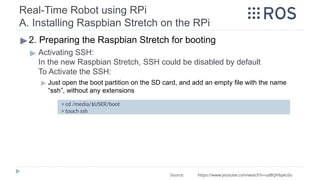 Real-Time Robot using RPi
A. Installing Raspbian Stretch on the RPi
▶2. Preparing the Raspbian Stretch for booting
▶ Activating SSH:
In the new Raspbian Stretch, SSH could be disabled by default
To Activate the SSH:
▶ Just open the boot partition on the SD card, and add an empty file with the name
“ssh”, without any extensions
> cd /media/$USER/boot
> touch ssh
Source: https://www.youtube.com/watch?v=ud8QH6pkc0o
 