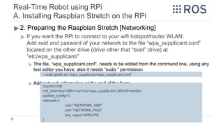 Real-Time Robot using RPi
A. Installing Raspbian Stretch on the RPi
▶2. Preparing the Raspbian Stretch [Networking]
▶ If you want the RPi to connect to your wifi hotspot/router WLAN:
Add ssid and pasword of your network to the file “wpa_supplicant.conf”
located on the other drive (drive other that “boot” drive) at
“etc/wpa_supplicant/”
▶ The file, “wpa_supplicant.conf”, needs to be edited from the command line, using any
text editor you have, also it needs “sudo ” permission
▶ Add network information at the end of the form:
> sudo gedit etc/wpa_supplicant/wpa_supplicant.conf
country=GB
ctrl_interface=DIR=/var/run/wpa_supplicant GROUP=netdev
update_config=1
network={
ssid="NETWORK_SSID"
psk="NETWORK_PASS"
key_mgmt=WPA-PSK
}
 