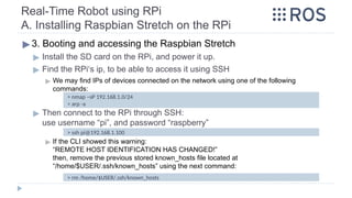 Real-Time Robot using RPi
A. Installing Raspbian Stretch on the RPi
▶ 3. Booting and accessing the Raspbian Stretch
▶ Install the SD card on the RPi, and power it up.
▶ Find the RPi‘s ip, to be able to access it using SSH
▶ We may find IPs of devices connected on the network using one of the following
commands:
▶ Then connect to the RPi through SSH:
use username “pi”, and password “raspberry”
▶ If the CLI showed this warning:
“REMOTE HOST IDENTIFICATION HAS CHANGED!”
then, remove the previous stored known_hosts file located at
“/home/$USER/.ssh/known_hosts” using the next command:
> nmap –sP 192.168.1.0/24
> arp -a
> ssh pi@192.168.1.100
> rm /home/$USER/.ssh/known_hosts
 