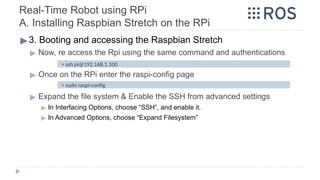 Real-Time Robot using RPi
A. Installing Raspbian Stretch on the RPi
▶3. Booting and accessing the Raspbian Stretch
▶ Now, re access the Rpi using the same command and authentications
▶ Once on the RPi enter the raspi-config page
▶ Expand the file system & Enable the SSH from advanced settings
▶ In Interfacing Options, choose “SSH”, and enable it.
▶ In Advanced Options, choose “Expand Filesystem”
> ssh pi@192.168.1.100
> sudo raspi-config
 