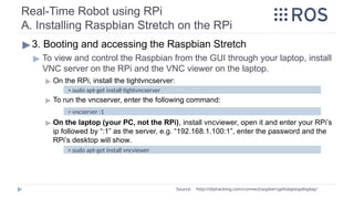 Real-Time Robot using RPi
A. Installing Raspbian Stretch on the RPi
▶3. Booting and accessing the Raspbian Stretch
▶ To view and control the Raspbian from the GUI through your laptop, install
VNC server on the RPi and the VNC viewer on the laptop.
▶ On the RPi, install the tightvncserver:
▶ To run the vncserver, enter the following command:
▶ On the laptop (your PC, not the RPi), install vncviewer, open it and enter your RPi’s
ip followed by “:1” as the server, e.g. “192.168.1.100:1”, enter the password and the
RPi’s desktop will show.
Source: http://diyhacking.com/connect­
raspberry­
pi­
to­
laptop­
display/
> sudo apt-get install tightvncserver
> vncserver :1
> sudo apt-get install vncviewer
 