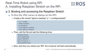 Real-Time Robot using RPi
A. Installing Raspbian Stretch on the RPi
▶3. Booting and accessing the Raspbian Stretch
▶ To Run the VNC server at startup on the RPi:
▶ Create a file named “tightvnc.desktop” in “~/.config/autostart/”
▶ Then, edit the file and add the following lines:
▶ Now, next time you reboot your RPi, the vncserver will start automatically.
Source: http://diyhacking.com/connect­
raspberry­
pi­
to­
laptop­
display/
[Desktop Entry]
Type=Application
Name=TightVNC
Exec=vncserver :1
StartupNotify=false
> cd ~/.config/
> mkdir autostart
> cd autostart/
> touch tightvnc.desktop
> nano tightvnc.desktop
 