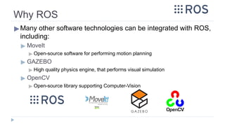 Why ROS
▶Many other software technologies can be integrated with ROS,
including:
▶ MoveIt
▶ Open-source software for performing motion planning
▶ GAZEBO
▶ High quality physics engine, that performs visual simulation
▶ OpenCV
▶ Open-source library supporting Computer-Vision
 