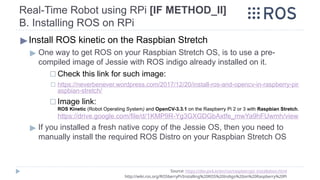 Real-Time Robot using RPi [IF METHOD_II]
B. Installing ROS on RPi
Source: https://dev.px4.io/en/ros/raspberrypi_installation.html
http://wiki.ros.org/ROSberryPi/Installing%20ROS%20Indigo%20on%20Raspberry%20Pi
▶Install ROS kinetic on the Raspbian Stretch
▶ One way to get ROS on your Raspbian Stretch OS, is to use a pre-
compiled image of Jessie with ROS indigo already installed on it.
◻ Check this link for such image:
◻ https://neverbenever.wordpress.com/2017/12/20/install-ros-and-opencv-in-raspberry-pir
aspbian-stretch/
◻ Image link:
ROS Kinetic (Robot Operating System) and OpenCV-3.3.1 on the Raspberry Pi 2 or 3 with Raspbian Stretch.
https://drive.google.com/file/d/1KMP9R-Yg3GXGDGbAxtfe_mwYa9hFUwmh/view
▶ If you installed a fresh native copy of the Jessie OS, then you need to
manually install the required ROS Distro on your Raspbian Stretch OS
 