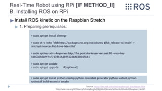 Real-Time Robot using RPi [IF METHOD_II]
B. Installing ROS on RPi
▶Install ROS kinetic on the Raspbian Stretch
▶ 1. Preparing prerequisites:
Source: https://dev.px4.io/en/ros/raspberrypi_installation.html
http://wiki.ros.org/ROSberryPi/Installing%20ROS%20Kinetic%20on%20the%20Raspberry%20Pi
> sudo apt-get install dirmngr
> sudo sh -c 'echo "deb http://packages.ros.org/ros/ubuntu $(lsb_release -sc) main" >
/etc/apt/sources.list.d/ros-latest.list'
> sudo apt-key adv --keyserver hkp://ha.pool.sks-keyservers.net:80 --recv-key
421C365BD9FF1F717815A3895523BAEEB01FA11
> sudo apt-get update
> sudo apt-get upgrade # [optional]
> sudo apt-get install python-rosdep python-rosinstall-generator python-wstool python-
rosinstall build-essential cmake
 