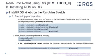 Real-Time Robot using RPi [IF METHOD_II]
B. Installing ROS on RPi
▶Install ROS kinetic on the Raspbian Stretch
▶ 1. Preparing prerequisites:
◻ If the pip command failed, add “-H” option to the command, if it still raise errors, install the
packages separately [this step is optional]
▶ Now, initialize and update the rosdep
◻ If the “rosdep update” failed, remove the initialized file then re-run the previous 2 commands.
Source: https://dev.px4.io/en/ros/raspberrypi_installation.html
https://github.com/pypa/pip/issues/1093
> sudo -H pip install rosdep# [optional]
> sudo -H pip install rosinstall_generator # [optional]
> sudo -H pip install wstool # [optional]
> sudo -H pip install rosinstall # [optional]
> sudo rosdep init
> rosdep update
> sudo rm /etc/ros/rosdep/sources.list.d/20-default.list # [optional]
 