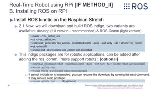 Real-Time Robot using RPi [IF METHOD_II]
B. Installing ROS on RPi
▶Install ROS kinetic on the Raspbian Stretch
▶ 2.1 Now, we will download and build ROS indigo, two variants are
available: desktop (full version - recommended) & ROS-Comm (light version)
▶ This indigo packages are for robotic applications, can be added after
adding the ros_comm, [more support robots]: [optional]
◻ If wstool init fails or is interrupted, you can resume the download by running the next command.
It may require sudo privilege:
Source: https://dev.px4.io/en/ros/raspberrypi_installation.html
http://www.ros.org/reps/rep-0131.html#variants
> mkdir ~/ros_catkin_ws
> cd ~/ros_catkin_ws
> rosinstall_generator ros_comm --rosdistro kinetic --deps --wet-only --tar > kinetic-ros_comm-
wet.rosinstall
> wstool init -j8 src kinetic-ros_comm-wet.rosinstall
> rosinstall_generator robot --rosdistro kinetic --deps --wet-only --tar > kinetic-robot-wet.rosinstall
> wstool update -t src
> wstool merge -t src kinetic-robot-wet.rosinstall
> wstool update -t src # [optional]
 