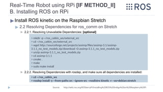 Real-Time Robot using RPi [IF METHOD_II]
B. Installing ROS on RPi
▶Install ROS kinetic on the Raspbian Stretch
▶ 2.2 Resolving Dependencies for ros_comm on Stretch
▶ 2.2.1. Resolving Unavailable Dependencies: [optional]
▶ 2.2.2. Resolving Dependencies with rosdep, and make sure all dependencies are installed:
> mkdir -p ~/ros_catkin_ws/external_src
> cd ~/ros_catkin_ws/external_src
> wget http://sourceforge.net/projects/assimp/files/assimp-3.1/assimp-
3.1.1_no_test_models.zip/download -O assimp-3.1.1_no_test_models.zip
> unzip assimp-3.1.1_no_test_models.zip
> cd assimp-3.1.1
> cmake .
> make
> sudo make install
> cd ~/ros_catkin_ws
> rosdep install -y --from-paths src --ignore-src --rosdistro kinetic -r --os=debian:stretch
Source: http://wiki.ros.org/ROSberryPi/Installing%20ROS%20Indigo%20on%20Raspberry%20Pi
 