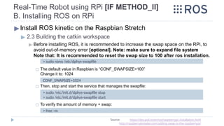 Real-Time Robot using RPi [IF METHOD_II]
B. Installing ROS on RPi
▶Install ROS kinetic on the Raspbian Stretch
▶ 2.3 Building the catkin workspace
▶ Before installing ROS, it is recommended to increase the swap space on the RPi, to
avoid out-of-memory error [optional]. Note: make sure to expand file system
Note that: It is recommended to reset the swap size to 100 after ros installation.
◻ The default value in Raspbian is “CONF_SWAPSIZE=100”
Change it to: 1024
◻ Then, stop and start the service that manages the swapfile:
◻ To verify the amount of memory + swap:
Source: https://dev.px4.io/en/ros/raspberrypi_installation.html
http://raspberrypimaker.com/adding-swap-to-the-raspberrypi/
> sudo nano /etc/dphys-swapfile
CONF_SWAPSIZE=1024
> sudo /etc/init.d/dphys-swapfile stop
> sudo /etc/init.d/dphys-swapfile start
> free -m
 