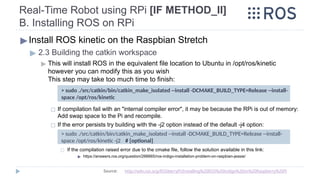 Real-Time Robot using RPi [IF METHOD_II]
B. Installing ROS on RPi
▶Install ROS kinetic on the Raspbian Stretch
▶ 2.3 Building the catkin workspace
▶ This will install ROS in the equivalent file location to Ubuntu in /opt/ros/kinetic
however you can modify this as you wish
This step may take too much time to finish:
◻ If compilation fail with an "internal compiler error", it may be because the RPi is out of memory:
Add swap space to the Pi and recompile.
◻ If the error persists try building with the -j2 option instead of the default -j4 option:
◻ If the compilation raised error due to the cmake file, follow the solution available in this link:
▶ https://answers.ros.org/question/266665/ros-indigo-installation-problem-on-raspbian-jessie/
> sudo ./src/catkin/bin/catkin_make_isolated --install -DCMAKE_BUILD_TYPE=Release --install-
space /opt/ros/kinetic -j2 # [optional]
> sudo ./src/catkin/bin/catkin_make_isolated --install -DCMAKE_BUILD_TYPE=Release --install-
space /opt/ros/kinetic
Source: http://wiki.ros.org/ROSberryPi/Installing%20ROS%20Indigo%20on%20Raspberry%20Pi
 