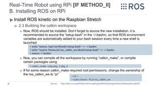 Real-Time Robot using RPi [IF METHOD_II]
B. Installing ROS on RPi
▶Install ROS kinetic on the Raspbian Stretch
▶ 2.3 Building the catkin workspace
▶ Now, ROS should be installed. Don’t forget to source the new installation, it is
recommended to source the “setup.bash” in the ~/.bashrc, so that ROS environment
variables are automatically added to your bash session every time a new shell is
launched
▶ Now, you can compile all the workspace by running “catkin_make”, or compile
certain packages using:
▶ If for some reason catkin_make required root permissions, change the ownership of
the ros_catkin_ws to “pi”
> echo "source /opt/ros/kinetic/setup.bash" >> ~/.bashrc
> echo "source /home/pi/ros_catkin_ws/devel/setup.bash" >> ~/.bashrc
> source ~/.bashrc
Source: http://wiki.ros.org/ROSberryPi/Installing%20ROS%20Indigo%20on%20Raspberry%20Pi
> cd ~
> sudo chown –R pi ros_catkin_ws
> catkin_make --pkg pkg_1 pkg_2
 
