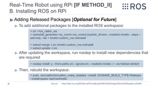 Real-Time Robot using RPi [IF METHOD_II]
B. Installing ROS on RPi
▶Adding Released Packages [Optional for Future]
▶ To add additional packages to the installed ROS workspace:
▶ After updating the workspace, run rosdep to install new dependencies that
are required
▶ Then, rebuild the workspace:
> cd ~/ros_catkin_ws
> rosinstall_generator ros_comm ros_control joystick_drivers --rosdistro kinetic --deps --
wet-only --tar > kinetic-custom_ros.rosinstall
> wstool merge -t src kinetic-custom_ros.rosinstall
> wstool update -t src
Source: http://wiki.ros.org/ROSberryPi/Installing%20ROS%20Indigo%20on%20Raspberry%20Pi
> rosdep install -y --from-paths src --ignore-src --rosdistro kinetic -r --os=debian:stretch
> sudo ./src/catkin/bin/catkin_make_isolated --install -DCMAKE_BUILD_TYPE=Release
--install-space /opt/ros/kinetic
 