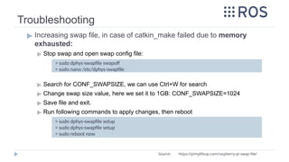 Troubleshooting
▶ Increasing swap file, in case of catkin_make failed due to memory
exhausted:
▶ Stop swap and open swap config file:
▶ Search for CONF_SWAPSIZE, we can use Ctrl+W for search
▶ Change swap size value, here we set it to 1GB: CONF_SWAPSIZE=1024
▶ Save file and exit.
▶ Run following commands to apply changes, then reboot
> sudo dphys-swapfile swapoff
> sudo nano /etc/dphys-swapfile
Source: https://pimylifeup.com/raspberry-pi-swap-file/
> sudo dphys-swapfile setup
> sudo dphys-swapfile setup
> sudo reboot now
 