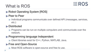 What is ROS
▶Robot Operating System [ROS]
▶Peer to Peer
▶ Individual programs communicate over defined API (messages, services,
etc.)
▶Distributed
▶ Programs can be run on multiple computers and communicate over the
network.
▶Programming language Independent
▶ Client libraries exist for C++, Python, MATLAB, Java.
▶Free and Open-Source
▶ Most ROS software is open-source and free to use.
 