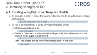 Real-Time Robot using RPi
C. Installing wiringPi on RPi
▶1. Installing wiringPi [C++] on Raspbian Stretch:
▶ To compile a C/C++ code, the wiringPi library has to be added as a library
to the linker.
▶ To run a compiled file, a sudo privilege must be given.
▶ Either use sudo to run a file
▶ Or use “su” command to enter the root privileged shell, then all commands in that
shell will run as super user privileged.
Then “./file_output” can be run directly without “sudo” in this shell
> gcc -Wall -o file_output file.c -lwiringPi
Source: http://wiringpi.com/download-and-install/
> sudo ./file_output
> su
> ./file_output
 