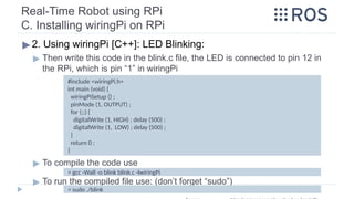 Real-Time Robot using RPi
C. Installing wiringPi on RPi
▶2. Using wiringPi [C++]: LED Blinking:
▶ Then write this code in the blink.c file, the LED is connected to pin 12 in
the RPi, which is pin “1” in wiringPi
▶ To compile the code use
▶ To run the compiled file use: (don’t forget “sudo”)
> gcc -Wall -o blink blink.c -lwiringPi
#include <wiringPi.h>
int main (void) {
wiringPiSetup () ;
pinMode (1, OUTPUT) ;
for (;;) {
digitalWrite (1, HIGH) ; delay (500) ;
digitalWrite (1, LOW) ; delay (500) ;
}
return 0 ;
}
> sudo ./blink
 