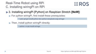 Real-Time Robot using RPi
C. Installing wiringPi on RPi
▶3. Installing wiringPi [Python] on Raspbian Stretch [NeW]:
▶ For python wiringPi, first install these prerequisites:
▶ Then, install python wiringPi directly:
Source: https://github.com/WiringPi/WiringPi-Python
> python -m pip install wiringpi
> sudo apt-get install python-dev python-setuptools swig wiringpi
 
