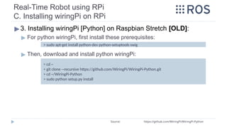 Real-Time Robot using RPi
C. Installing wiringPi on RPi
▶3. Installing wiringPi [Python] on Raspbian Stretch [OLD]:
▶ For python wiringPi, first install these prerequisites:
▶ Then, download and install python wiringPi:
Source: https://github.com/WiringPi/WiringPi-Python
> cd ~
> git clone --recursive https://github.com/WiringPi/WiringPi-Python.git
> cd ~/WiringPi-Python
> sudo python setup.py install
> sudo apt-get install python-dev python-setuptools swig
 
