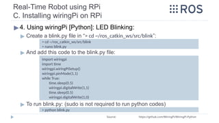 Real-Time Robot using RPi
C. Installing wiringPi on RPi
▶4. Using wiringPi [Python]: LED Blinking:
▶ Create a blink.py file in “> cd ~/ros_catkin_ws/src/blink”:
▶ And add this code to the blink.py file:
▶ To run blink.py: (sudo is not required to run python codes)
Source: https://github.com/WiringPi/WiringPi-Python
import wiringpi
import time
wiringpi.wiringPiSetup()
wiringpi.pinMode(1,1)
while True:
time.sleep(0.5)
wiringpi.digitalWrite(1,1)
time.sleep(0.5)
wiringpi.digitalWrite(1,0)
> cd ~/ros_catkin_ws/src/blink
> nano blink.py
> python blink.py
 