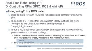 Real-Time Robot using RPi
D. Controlling RPi’s GPIO: ROS & wiringPi
▶Using wiringPi in a ROS node:
▶ Used to make RPi with ROS has full access and control over its GPIO
pins.
▶ To compile a C++ node that uses wiringPi library, just add the work
“wiringPi” to the CMakeLists.txt file of tha package at
“target_link_libraries”
▶ To run a ROS node that uses wiringPi and access the hardware GPIO,
you may need a root user privilege.
▶ To do so, make the terminal run into the root user using “su” command, and if asked,
enter your password (mostly “raspberry”), then run the ROS node.
▶ If the root password is not set, set is using the command, and enter desired pass
Source: http://answers.ros.org/question/221046/can-i-use-wiringpi-on-ros-indigo/
> sudo su
> rosrun ros_001 diffBot
> sudo passwd root
 