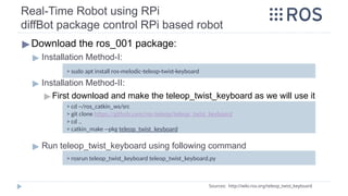 Real-Time Robot using RPi
diffBot package control RPi based robot
▶Download the ros_001 package:
▶ Installation Method-I:
▶ Installation Method-II:
▶ First download and make the teleop_twist_keyboard as we will use it
▶ Run teleop_twist_keyboard using following command
Sources: http://wiki.ros.org/teleop_twist_keyboard
> cd ~/ros_catkin_ws/src
> git clone https://github.com/ros-teleop/teleop_twist_keyboard
> cd ..
> catkin_make --pkg teleop_twist_keyboard
> sudo apt install ros-melodic-teleop-twist-keyboard
> rosrun teleop_twist_keyboard teleop_twist_keyboard.py
 