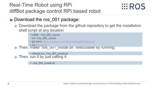 Real-Time Robot using RPi
diffBot package control RPi based robot
▶Download the ros_001 package:
▶ Download the package from the github repository to get the installation
shell script at any location
▶ Then, make “ros_001_install.sh” executable by running:
▶ Then, run it by just calling it
https://robotics.stackexchange.com/questions/15107/invoking-cmake-failedSources:
> mkdir ~/ros_001_source
> cd ~/ros_001_source
> git clone https://github.com/mina-sadek/ROS-dev2.git
> cd ROS-dev2
> chmod a+x ./ros_001_install.sh
> ./ros_001_install.sh
 