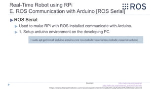 Real-Time Robot using RPi
E. ROS Communication with Arduino [ROS Serial]
▶ROS Serial:
▶ Used to make RPi with ROS installed communicate with Arduino.
▶ 1. Setup arduino environment on the developing PC
Sources: http://wiki.ros.org/rosserial
http://wiki.ros.org/rosserial_arduino/Tutorials
https://www.clearpathrobotics.com/assets/guides/ros/Driving%20Husky%20with%20ROSSerial.html
> sudo apt-get install arduino arduino-core ros-melodicrosserial ros-melodic-rosserial-arduino
 