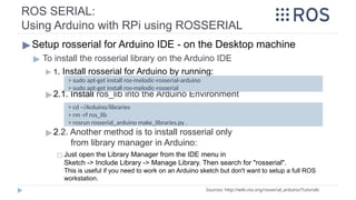 ROS SERIAL:
Using Arduino with RPi using ROSSERIAL
▶Setup rosserial for Arduino IDE - on the Desktop machine
▶ To install the rosserial library on the Arduino IDE
▶ 1. Install rosserial for Arduino by running:
▶2.1. Install ros_lib into the Arduino Environment
▶2.2. Another method is to install rosserial only
from library manager in Arduino:
◻ Just open the Library Manager from the IDE menu in
Sketch -> Include Library -> Manage Library. Then search for "rosserial".
This is useful if you need to work on an Arduino sketch but don't want to setup a full ROS
workstation.
Sources: http://wiki.ros.org/rosserial_arduino/Tutorials
> cd ~/Arduino/libraries
> rm -rf ros_lib
> rosrun rosserial_arduino make_libraries.py .
> sudo apt-get install ros-melodic-rosserial-arduino
> sudo apt-get install ros-melodic-rosserial
 
