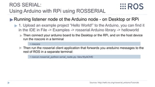 ROS SERIAL:
Using Arduino with RPi using ROSSERIAL
▶Running listener node ot the Arduino node - on Desktop or RPi
▶ 1. Upload an example project “Hello World!” to the Arduino, you can find it
in the IDE in File -> Examples -> rosserial Arduino library -> helloworld
▶ Then connect your arduino board to the Desktop or the RPi, and on the host device
run the roscore in a terminal
▶ Then run the rosserial client application that forwards you areduino messages to the
rest of ROS in a separate terminal:
Sources: http://wiki.ros.org/rosserial_arduino/Tutorials
> roscore
> rosrun rosserial_python serial_node.py /dev/ttyACM0
 