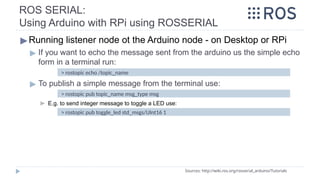 ROS SERIAL:
Using Arduino with RPi using ROSSERIAL
▶Running listener node ot the Arduino node - on Desktop or RPi
▶ If you want to echo the message sent from the arduino us the simple echo
form in a terminal run:
▶ To publish a simple message from the terminal use:
▶ E.g. to send integer message to toggle a LED use:
Sources: http://wiki.ros.org/rosserial_arduino/Tutorials
> rostopic echo /topic_name
> rostopic pub toggle_led std_msgs/UInt16 1
> rostopic pub topic_name msg_type msg
 