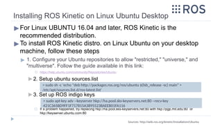 Installing ROS Kinetic on Linux Ubuntu Desktop
▶For Linux UBUNTU 16.04 and later, ROS Kinetic is the
recommended distribution.
▶To install ROS Kinetic distro. on Linux Ubuntu on your desktop
machine, follow these steps
▶ 1. Configure your Ubuntu repositories to allow "restricted," "universe," and
"multiverse". Follow the guide available in this link:
◻ https://help.ubuntu.com/community/Repositories/Ubuntu
▶ 2. Setup ubuntu sources.list
▶ 3. Set up ROS indigo keys
◻ If a problem happened, try replacing hkp://ha.pool.sks-keyservers.net:80 with hkp://pgp.mit.edu:80 or
hkp://keyserver.ubuntu.com:80
Sources: http://wiki.ros.org/kinetic/Installation/Ubuntu
> sudo sh -c 'echo "deb http://packages.ros.org/ros/ubuntu $(lsb_release -sc) main" >
/etc/apt/sources.list.d/ros-latest.list'
> sudo apt-key adv --keyserver hkp://ha.pool.sks-keyservers.net:80 --recv-key
421C365BD9FF1F717815A3895523BAEEB01FA116
 
