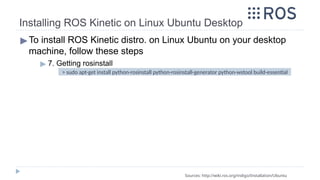Installing ROS Kinetic on Linux Ubuntu Desktop
▶To install ROS Kinetic distro. on Linux Ubuntu on your desktop
machine, follow these steps
▶ 7. Getting rosinstall
Sources: http://wiki.ros.org/indigo/Installation/Ubuntu
> sudo apt-get install python-rosinstall python-rosinstall-generator python-wstool build-essential
 