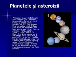 Planetele şi asteroizii Principalele corpuri ale Sistemului Solar sunt cele care , asemenea Pământului , se învârtesc în jurul Soarelui şi reflectă lumina acestuia  ;  ele se numesc planete. De la cea mai apropiată de Soare până la cea mai îndepartată, cele noua planete sunt  :  Mercur , Venus , Pământ , Marte , Jupiter , Saturn , Uranus , Neptun , şi Pluto . Cinci dintre acestea pot fi urmărite pe cer cu ochiul liber , şi din acest motiv , au fost observate încă din Antichitate , pe timpul verii  :  Mercur , Venus , Marte, Jupiter şi Saturn . Celor nouă planete principale li se adaugă o mulţime de planete mici numite asteroizi , majoritatea concentrate  între Marte şi Jupiter   