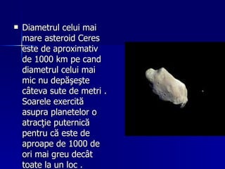 Diametrul celui mai mare asteroid Ceres este de aproximativ de 1000 km pe cand diametrul celui mai mic nu depăşeşte câteva sute de metri . Soarele exercită asupra planetelor o atracţie puternică pentru că este de aproape de 1000 de ori mai greu decât toate la un loc . 
