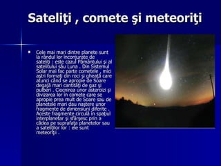 Sateliţi , comete şi meteoriţi Cele mai mari dintre planete sunt la rândul lor înconjurate de sateliţi : este cazul Pământului şi al satelitului său Luna . Din Sistemul Solar mai fac parte cometele , mici aştri formaţi din roci şi gheaţă care atunci când se apropie de Soare degajă mari cantităţi de gaz şi pulberi . Ciocnirea unor asteroizi şi divizarea lor în comete care se apropie prea mult de Soare sau de planetele mari dau naştere unor fragmente de dimensiuni diferite . Aceste fragmente circulă în spaţiul interplanetar şi sfârşesc prin a cădea pe suprafaţa planetelor sau a sateliţilor lor : ele sunt meteoriţii . 