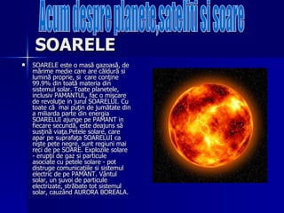 SOARELE   SOARELE este o masă gazoasă, de mărime medie care are căldură si lumină proprie, si  care conţine 99.9% din toată materia din sistemul solar. Toate planetele, inclusiv PAMANTUL, fac o mişcare de revoluţie in jurul SOARELUI. Cu toate că  mai puţin de jumătate din a miliarda parte din energia SOARELUI ajunge pe PAMANT in fiecare secundă, este deajuns să susţină viaţa.Petele solare, care apar pe suprafaţa SOARELUI ca nişte pete negre, sunt regiuni mai reci de pe SOARE. Explozile solare - erupţii de gaz si particule asociate cu petele solare - pot distruge comunicaţiile si sistemul electric de pe PAMANT. Vântul solar, un şuvoi de particule electrizate, străbate tot sistemul solar, cauzând AURORA BOREALA.  Acum despre planete,sateliti si soare 