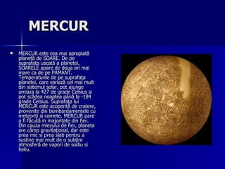 MERCUR   MERCUR este cea mai apropiată planetă de SOARE. De pe suprafaţa uscată a planetei, SOARELE apare de doua ori mai mare ca de pe PAMANT. Temperaturile de pe suprafaţa planetei, care variază cel mai mult din sistemul solar, pot ajunge amiaza la 427 de grade Celsius si pot scădea noaptea până la -184 grade Celsius. Suprafaţa lui MERCUR este acoperită de cratere, provenite din bombardamentele cu meteoriţi si comete. MERCUR pare a fi făcută in majoritate din fier. Din cauza miezului de fier, planeta are câmp gravitaţional, dar este prea mic si prea slab pentru a sustine mai mult de o subţire atmosferă de vapori de sodiu si heliu.  