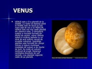 VENUS   VENUS este a II-a planetă de la SOARE. Cu toate că distanţa până la SOARE este de două ori mai mare faţă de cea a lui MERCUR, VENUS este cea mai caldă planetă din sistemul solar. O atmosferă subţire si noroasă formată din dioxid de carbon, reţine călduta solară si invăluie planeta cu un strat de acid sulfuric cauzat de erupţiile vulcanice. Suprafaţa planetei este formată din câmpii intinse si regiuni muntoase modelate de vulcani si de râurile de lavă. Se crede că vulcanii continuă să erupă. Deoarece cantitatea dioxidului de sulf variază, s-au depistat regiunile calde de pe planetă. 